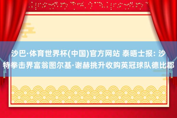 沙巴·体育世界杯(中国)官方网站 泰晤士报: 沙特拳击界富翁图尔基·谢赫挑升收购英冠球队德比郡
