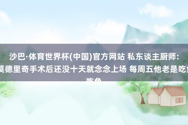 沙巴·体育世界杯(中国)官方网站 私东谈主厨师: 莫德里奇手术后还没十天就念念上场 每周五他老是吃鱼