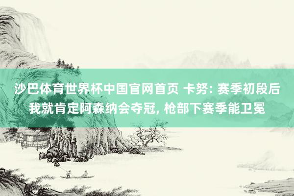 沙巴体育世界杯中国官网首页 卡努: 赛季初段后我就肯定阿森纳会夺冠, 枪部下赛季能卫冕