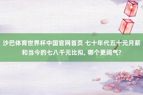 沙巴体育世界杯中国官网首页 七十年代五十元月薪和当今的七八千元比拟, 哪个更阔气?