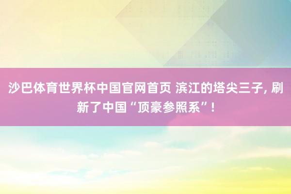 沙巴体育世界杯中国官网首页 滨江的塔尖三子, 刷新了中国“顶豪参照系”!