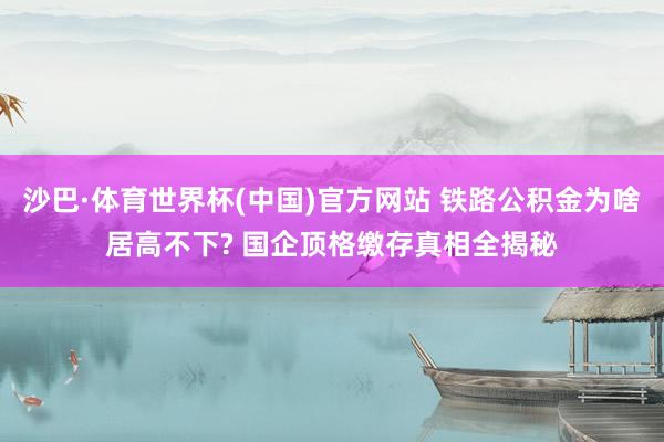 沙巴·体育世界杯(中国)官方网站 铁路公积金为啥居高不下? 国企顶格缴存真相全揭秘