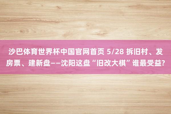 沙巴体育世界杯中国官网首页 5/28 拆旧村、发房票、建新盘——沈阳这盘“旧改大棋”谁最受益?