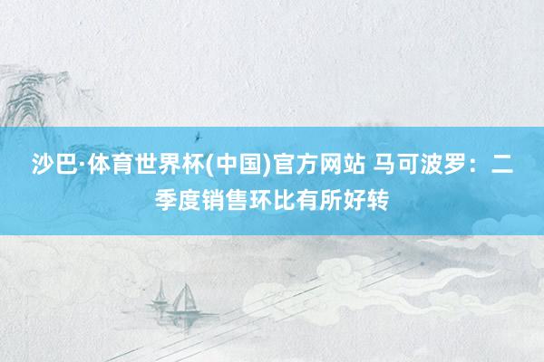 沙巴·体育世界杯(中国)官方网站 马可波罗：二季度销售环比有所好转