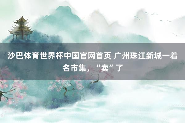 沙巴体育世界杯中国官网首页 广州珠江新城一着名市集，“卖”了