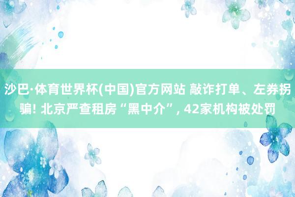 沙巴·体育世界杯(中国)官方网站 敲诈打单、左券拐骗! 北京严查租房“黑中介”, 42家机构被处罚
