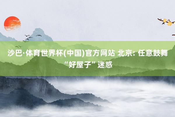 沙巴·体育世界杯(中国)官方网站 北京: 任意鼓舞“好屋子”迷惑