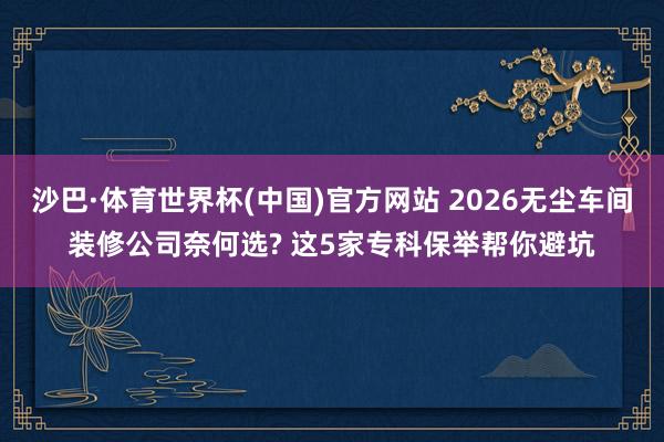 沙巴·体育世界杯(中国)官方网站 2026无尘车间装修公司奈何选? 这5家专科保举帮你避坑