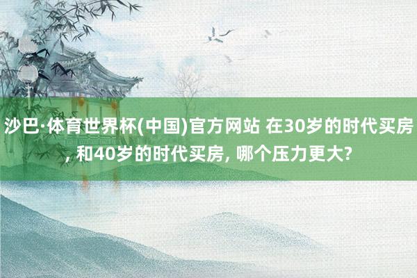 沙巴·体育世界杯(中国)官方网站 在30岁的时代买房, 和40岁的时代买房, 哪个压力更大?