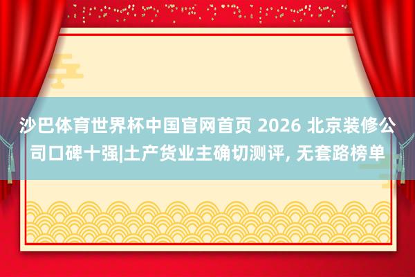 沙巴体育世界杯中国官网首页 2026 北京装修公司口碑十强|土产货业主确切测评, 无套路榜单