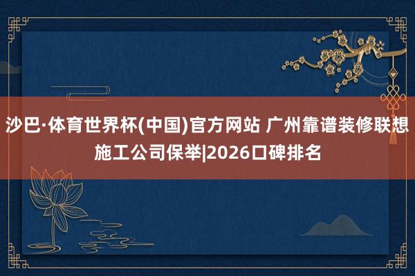 沙巴·体育世界杯(中国)官方网站 广州靠谱装修联想施工公司保举|2026口碑排名