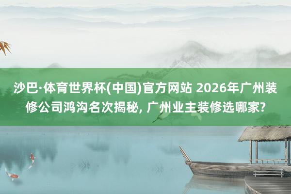 沙巴·体育世界杯(中国)官方网站 2026年广州装修公司鸿沟名次揭秘, 广州业主装修选哪家?