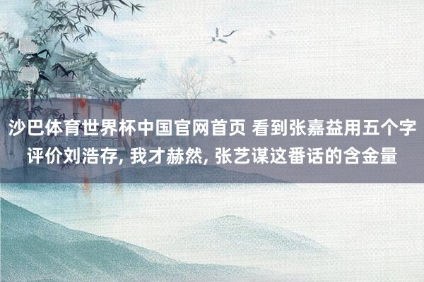 沙巴体育世界杯中国官网首页 看到张嘉益用五个字评价刘浩存, 我才赫然, 张艺谋这番话的含金量
