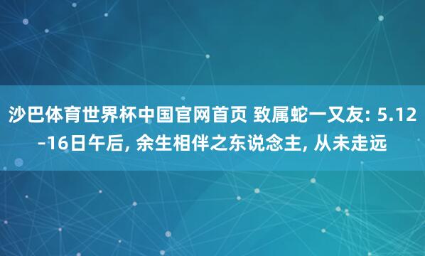 沙巴体育世界杯中国官网首页 致属蛇一又友: 5.12–16日午后, 余生相伴之东说念主, 从未走远
