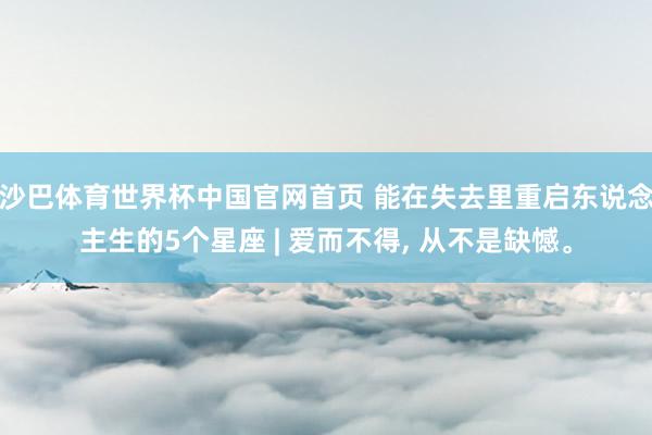 沙巴体育世界杯中国官网首页 能在失去里重启东说念主生的5个星座 | 爱而不得, 从不是缺憾。