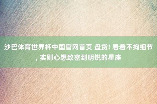 沙巴体育世界杯中国官网首页 盘货! 看着不拘细节, 实则心想致密到明锐的星座