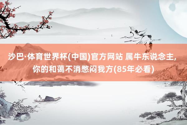 沙巴·体育世界杯(中国)官方网站 属牛东说念主, 你的和蔼不消憋闷我方(85年必看)