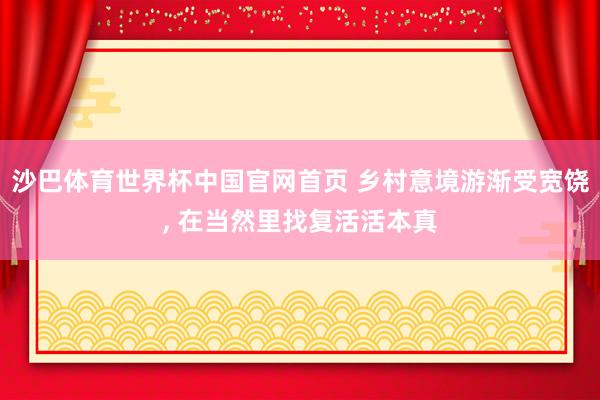 沙巴体育世界杯中国官网首页 乡村意境游渐受宽饶, 在当然里找复活活本真