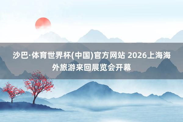 沙巴·体育世界杯(中国)官方网站 2026上海海外旅游来回展览会开幕