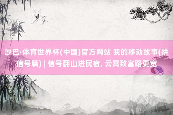 沙巴·体育世界杯(中国)官方网站 我的移动故事(拼信号篇) | 信号翻山进民宿, 云霄致富路更宽