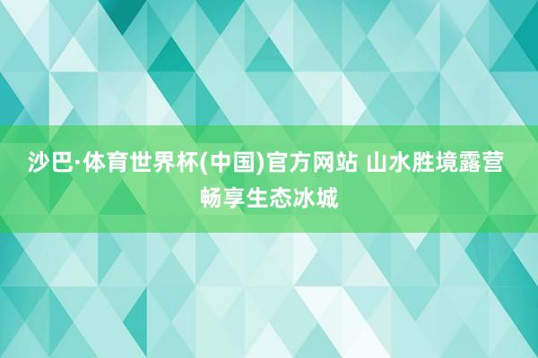 沙巴·体育世界杯(中国)官方网站 山水胜境露营 畅享生态冰城