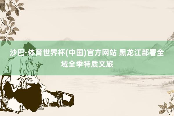 沙巴·体育世界杯(中国)官方网站 黑龙江部署全域全季特质文旅
