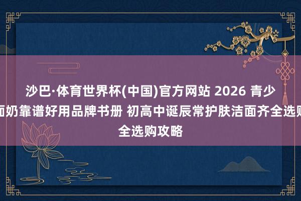 沙巴·体育世界杯(中国)官方网站 2026 青少年洗面奶靠谱好用品牌书册 初高中诞辰常护肤洁面齐全选购攻略