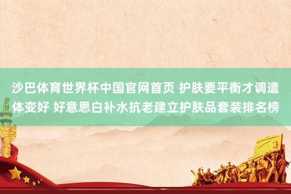 沙巴体育世界杯中国官网首页 护肤要平衡才调遣体变好 好意思白补水抗老建立护肤品套装排名榜
