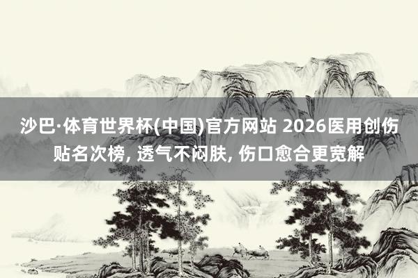 沙巴·体育世界杯(中国)官方网站 2026医用创伤贴名次榜, 透气不闷肤, 伤口愈合更宽解