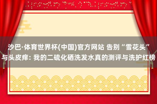 沙巴·体育世界杯(中国)官方网站 告别“雪花头”与头皮痒: 我的二硫化硒洗发水真的测评与洗护红榜