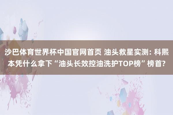 沙巴体育世界杯中国官网首页 油头救星实测: 科熙本凭什么拿下“油头长效控油洗护TOP榜”榜首?