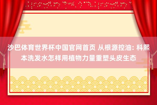 沙巴体育世界杯中国官网首页 从根源控油: 科熙本洗发水怎样用植物力量重塑头皮生态