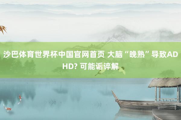 沙巴体育世界杯中国官网首页 大脑“晚熟”导致ADHD? 可能诟谇解