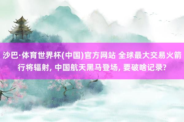 沙巴·体育世界杯(中国)官方网站 全球最大交易火箭行将辐射, 中国航天黑马登场, 要破啥记录?
