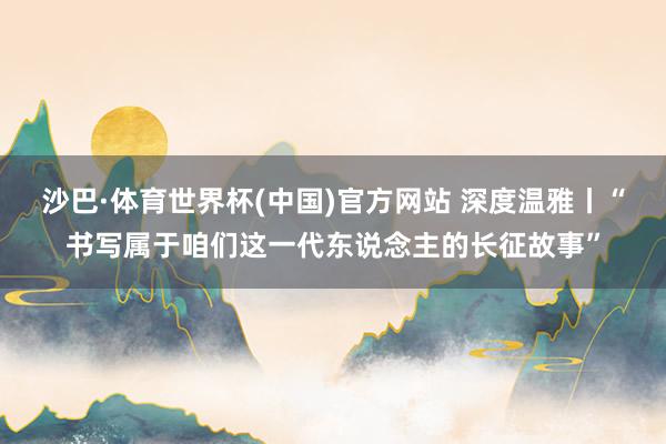 沙巴·体育世界杯(中国)官方网站 深度温雅丨“书写属于咱们这一代东说念主的长征故事”
