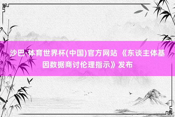 沙巴·体育世界杯(中国)官方网站 《东谈主体基因数据商讨伦理指示》发布