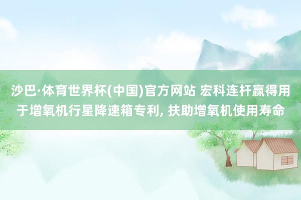 沙巴·体育世界杯(中国)官方网站 宏科连杆赢得用于增氧机行星降速箱专利, 扶助增氧机使用寿命