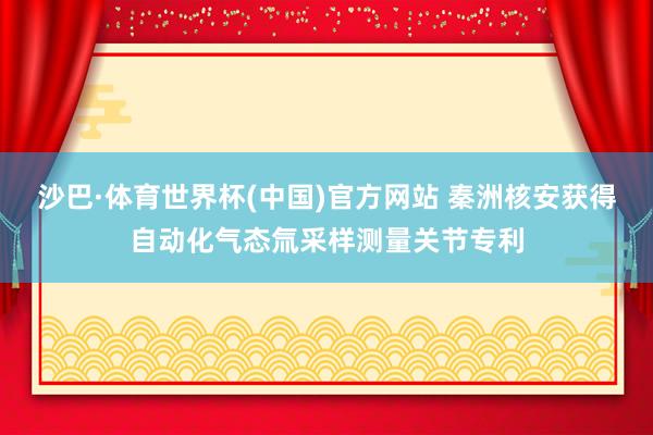 沙巴·体育世界杯(中国)官方网站 秦洲核安获得自动化气态氚采样测量关节专利