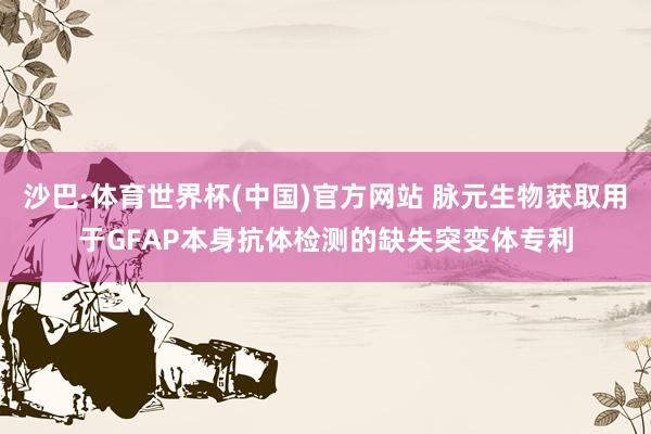沙巴·体育世界杯(中国)官方网站 脉元生物获取用于GFAP本身抗体检测的缺失突变体专利