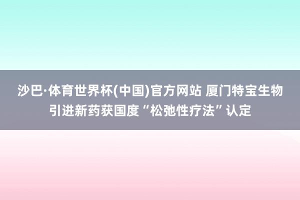 沙巴·体育世界杯(中国)官方网站 厦门特宝生物引进新药获国度“松弛性疗法”认定