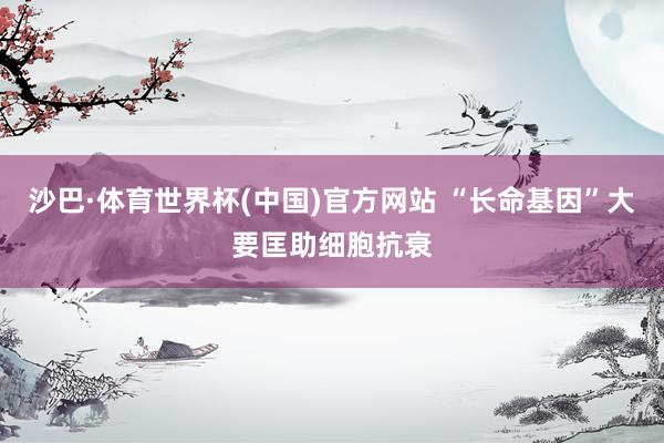 沙巴·体育世界杯(中国)官方网站 “长命基因”大要匡助细胞抗衰