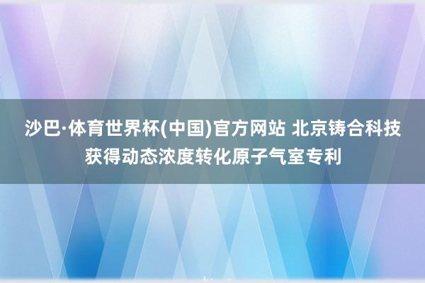 沙巴·体育世界杯(中国)官方网站 北京铸合科技获得动态浓度转化原子气室专利