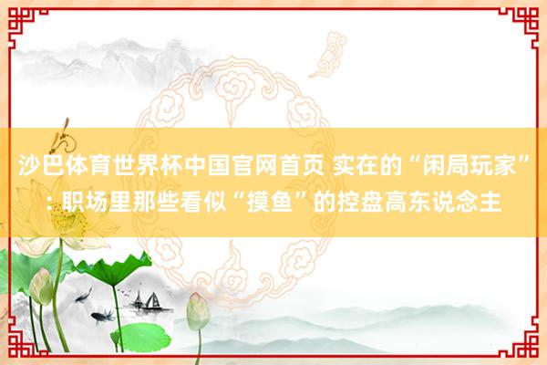 沙巴体育世界杯中国官网首页 实在的“闲局玩家”: 职场里那些看似“摸鱼”的控盘高东说念主