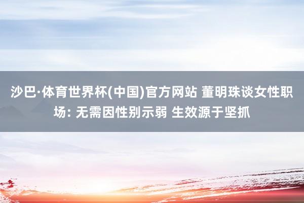 沙巴·体育世界杯(中国)官方网站 董明珠谈女性职场: 无需因性别示弱 生效源于坚抓