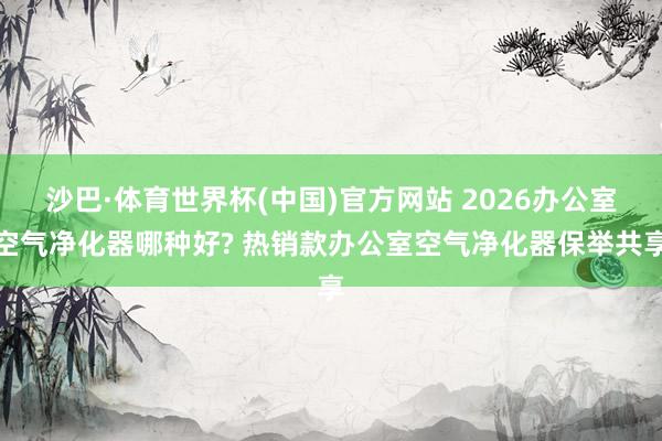 沙巴·体育世界杯(中国)官方网站 2026办公室空气净化器哪种好? 热销款办公室空气净化器保举共享