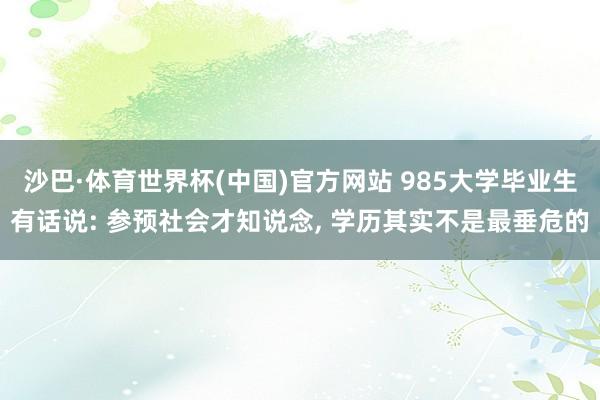沙巴·体育世界杯(中国)官方网站 985大学毕业生有话说: 参预社会才知说念, 学历其实不是最垂危的