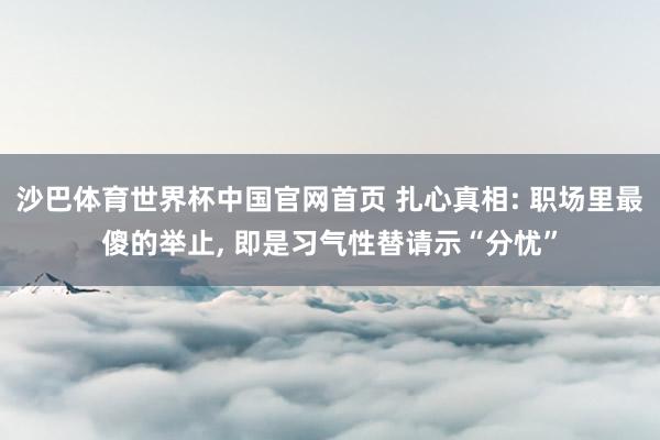 沙巴体育世界杯中国官网首页 扎心真相: 职场里最傻的举止, 即是习气性替请示“分忧”