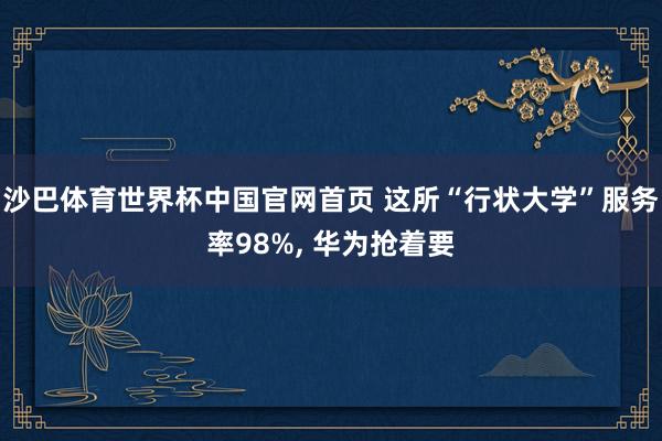 沙巴体育世界杯中国官网首页 这所“行状大学”服务率98%, 华为抢着要