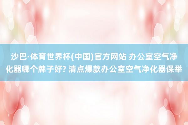 沙巴·体育世界杯(中国)官方网站 办公室空气净化器哪个牌子好? 清点爆款办公室空气净化器保举