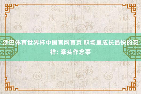 沙巴体育世界杯中国官网首页 职场里成长最快的花样: 牵头作念事